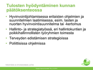 Tulosten hyödyntäminen kunnan
päätöksenteossa
• Hyvinvointijohtamisessa erilaisten ohjelmien ja
suunnitelmien laatimisessa, esim. lasten ja
nuorten hyvinvointisuunnitelma tai -kertomus
• Hallinto- ja strategiatyössä, eri hallintokuntien ja
poikkihallinnollisten työryhmien toimesta
• Terveyden edistämisen strategioissa
• Poliittisissa ohjelmissa
Kuopio Hanne Kivimäki THL 2.4.2014
 