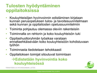 Tulosten hyödyntäminen
oppilaitoksissa
• Kouluyhteisöjen hyvinvoinnin edistäminen kirjataan
kunnan perusopetuksen tulos- ja tavoitesuunnitelmaan
sekä kunnan ja oppilaitosten opetussuunnitelmiin
• Toiminta pohjautuu olemassa oleviin rakenteisiin
• Toiminnalla on rehtorin ja koko kouluyhteisön tuki
• Oppilashuoltoryhmän työaikaa varataan
ennaltaehkäisevään koko kouluyhteisöön kohdistuvaan
työhön
• Toiminnasta tiedotetaan tehokkaasti
• Oppilaitoksen toimijat sitoutuvat toimintaan
Edistetään hyvinvointia koko
kouluyhteisössä
Kuopio Hanne Kivimäki THL 2.4.2014
 