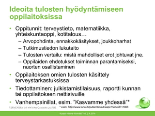 Ideoita tulosten hyödyntämiseen
oppilaitoksissa
• Oppitunnit: terveystieto, matematiikka,
yhteiskuntaoppi, kotitalous…
– Arvopohdinta, ennakkokäsitykset, joukkoharhat
– Tutkimustiedon lukutaito
– Tulosten vertailu: mistä mahdolliset erot johtuvat jne.
– Oppilaiden ehdotukset toiminnan parantamiseksi,
nuorten osallistaminen
• Oppilaitoksen omien tulosten käsittely
terveystarkastuksissa
• Tiedottaminen: julkistamistilaisuus, raportti kunnan
tai oppilaitoksen nettisivuille
• Vanhempainillat, esim. ”Kasvamme yhdessä”*
Kuopio Hanne Kivimäki THL 2.4.2014
* esim. http://www.turku.fi/public/default.aspx?nodeid=17908
 