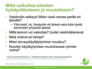 Mikä vaikuttaa tulosten
hyödyntämiseen ja muutokseen?
• Viestinnän selkeys! Miten viesti menee perille eri
tahoille?
– Ydinviesti, ns. hissipuhe eli tärkein asia tulisi kyetä
sanomaan lyhyessä ajassa
• Millä keinoin voi vaikuttaa? Uudet viestintäkanavat
• Mikä motivoi eri tahoja?
• Miten terveyskäyttäytyminen muuttuu?
• Nuorten käyttäytymisen muutoksessa ryhmän
voima!*
Kuopio Hanne Kivimäki THL 2.4.2014
* Katso esimerkiksi Kylmäkoski ym.: Yhteisöllisiä näkökulmia nuorten ehkäisevään päihdetyöhön
http://www.theseus.fi/bitstream/handle/10024/38287/978-952-456-103-7.pdf?sequence=1
 