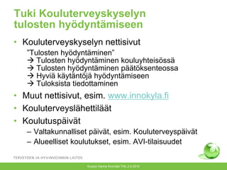 Tuki Kouluterveyskyselyn
tulosten hyödyntämiseen
• Kouluterveyskyselyn nettisivut
”Tulosten hyödyntäminen”
 Tulosten hyödyntäminen kouluyhteisössä
 Tulosten hyödyntäminen päätöksenteossa
 Hyviä käytäntöjä hyödyntämiseen
 Tuloksista tiedottaminen
• Muut nettisivut, esim. www.innokyla.fi
• Kouluterveyslähettiläät
• Koulutuspäivät
– Valtakunnalliset päivät, esim. Kouluterveyspäivät
– Alueelliset koulutukset, esim. AVI-tilaisuudet
Kuopio Hanne Kivimäki THL 2.4.2014
 