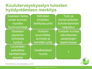 Kouluterveyskyselyn tulosten
hyödyntämisen merkitys
Kuopio Hanne Kivimäki THL 2.4.2014
Saadaan tietoa
oman kunnan
nuorten
hyvinvoinnista
Nähdään
ilmiöiden
kehityssuunta
Työn ja
toimenpiteiden
kohdentaminen
helpottuu
Saadaan
oppiaine-
kohtaista
hyötyä
Voidaan
suunnitella,
arvioida ja
kehittää työtä
Tuetaan kuntaa
velvoittavien
asiakirjojen
laadinnassa
Löydetään
paikallisia
kehittämisen
tarpeita
Osallistetaan
nuoria
?
 