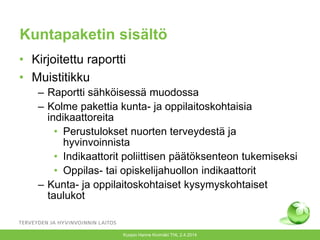 Kuntapaketin sisältö
• Kirjoitettu raportti
• Muistitikku
– Raportti sähköisessä muodossa
– Kolme pakettia kunta- ja oppilaitoskohtaisia
indikaattoreita
• Perustulokset nuorten terveydestä ja
hyvinvoinnista
• Indikaattorit poliittisen päätöksenteon tukemiseksi
• Oppilas- tai opiskelijahuollon indikaattorit
– Kunta- ja oppilaitoskohtaiset kysymyskohtaiset
taulukot
Kuopio Hanne Kivimäki THL 2.4.2014
 
