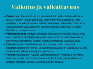 Vaikutus ja vaikuttavuus
Vaikutusta pidetään tässä arvioinnissa konkreettisesti havaittavana
asiana, joka on luvattu toteuttaa. Esimerkki vaikutuksesta on, että
opettajien peruskoulutuksen kehittämisohjelma on laadittu. Yleensä jo
vaikutuksenkin saavuttaminen on iso tehtävä ja edellyttää useiden
tavoitteiden saavuttamista.
Vaikuttavuudella voidaan tarkoittaa joko lyhyen aikavälin vaikutuksia,
kuten välittömästi kehittämisen jälkeen havaittavaa vaikuttavuutta tai
pidemmän, esimerkiksi vuoden kuluttua ilmenevää vaikuttavuutta.
Vaikuttavuus on tavoitteisiin verrattuna syvempää, kuten että
opettajankoulutuksen perus- ja täydennyskoulutus on uudistunut tai että
oppijoiden opiskelumenestys on parantunut.
Vaikuttavuus pitääkin havaita yleensä useilla eri mittareilla. Hyvässä
hankesuunnittelussa huomioidaan, että konkreettisesti ja selkeästi
asetetut tavoitteet tukevat vaikuttavuuteen pääsyä.
 