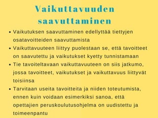 Vaikuttavuuden
saavuttaminen
Vaikutuksen saavuttaminen edellyttää tiettyjen
osatavoitteiden saavuttamista
Vaikuttavuuteen liittyy puolestaan se, että tavoitteet
on saavutettu ja vaikutukset kyetty tunnistamaan
Tie tavoiteltavaan vaikuttavuuteen on siis jatkumo,
jossa tavoitteet, vaikutukset ja vaikuttavuus liittyvät
toisiinsa
Tarvitaan useita tavoitteita ja niiden toteutumista,
ennen kuin voidaan esimerkiksi sanoa, että
opettajien peruskoulutusohjelma on uudistettu ja
toimeenpantu
 