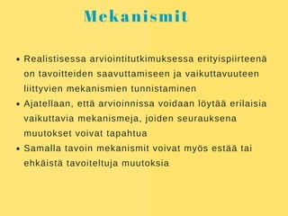 Mekanismit
Realistisessa arviointitutkimuksessa erityispiirteenä
on tavoitteiden saavuttamiseen ja vaikuttavuuteen
liittyvien mekanismien tunnistaminen
Ajatellaan, että arvioinnissa voidaan löytää erilaisia
vaikuttavia mekanismeja, joiden seurauksena
muutokset voivat tapahtua
Samalla tavoin mekanismit voivat myös estää tai
ehkäistä tavoiteltuja muutoksia
 