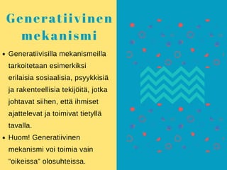 Generatiivisilla mekanismeilla
tarkoitetaan esimerkiksi
erilaisia sosiaalisia, psyykkisiä
ja rakenteellisia tekijöitä, jotka
johtavat siihen, että ihmiset
ajattelevat ja toimivat tietyllä
tavalla.
Huom! Generatiivinen
mekanismi voi toimia vain
”oikeissa” olosuhteissa.
Generatiivinen
mekanismi
 