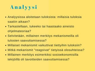 A n a l y y s i
Analyysissa aloitetaan tuloksista: millaisia tuloksia
saatiin aikaan?
Tarkastellaan, tukeeko tai haastaako aineisto
ohjelmateoriaa?
Selvitetään, millainen merkitys mekanismeilla oli
tulosten saavuttamisessa?
Millaiset mekanismit vaikuttivat tiettyihin tuloksiin?
Mitkä mekanismit "reagoivat" tietyissä olosuhteissa?
Millainen merkitys esimerkiksi sosioekonomisilla
tekijöillä oli tavoitteiden saavuttamisessa?
 