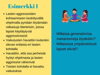 Esimerkki 1
Lasten aggressioiden
kohtaamiseen keskittyvällä
ohjelmalla pyritään löytämään
ratkaisuja tilanteisiin, joissa
lapset käyttäytyvät
aggressiivisesti
Vaikutusten havaittiin kuitenkin
olevan erilaisia eri lasten
kohdalla
Havaittiin, että osa perheistä
hyötyi ohjelmasta ja lasten
aggressiot vähenivät
Toisten kohdalla ei havaittu
vaikutuksia
Millaisia generatiivisia
mekanismeja löydettiin?
Millaisissa ympäristöissä
lapset elivät?
 