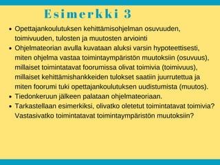 E s i m e r k k i 3
Opettajankoulutuksen kehittämisohjelman osuvuuden,
toimivuuden, tulosten ja muutosten arviointi
Ohjelmateorian avulla kuvataan aluksi varsin hypoteettisesti,
miten ohjelma vastaa toimintaympäristön muutoksiin (osuvuus),
millaiset toimintatavat foorumissa olivat toimivia (toimivuus),
millaiset kehittämishankkeiden tulokset saatiin juurrutettua ja
miten foorumi tuki opettajankoulutuksen uudistumista (muutos).
Tiedonkeruun jälkeen palataan ohjelmateoriaan.
Tarkastellaan esimerkiksi, olivatko oletetut toimintatavat toimivia?
Vastasivatko toimintatavat toimintaympäristön muutoksiin?
 