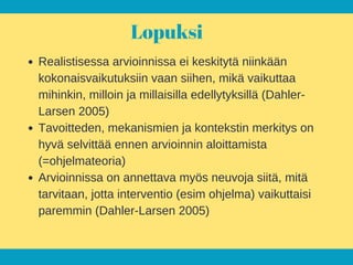 Lopuksi
Realistisessa arvioinnissa ei keskitytä niinkään
kokonaisvaikutuksiin vaan siihen, mikä vaikuttaa
mihinkin, milloin ja millaisilla edellytyksillä (Dahler-
Larsen 2005)
Tavoitteden, mekanismien ja kontekstin merkitys on
hyvä selvittää ennen arvioinnin aloittamista
(=ohjelmateoria)
Arvioinnissa on annettava myös neuvoja siitä, mitä
tarvitaan, jotta interventio (esim ohjelma) vaikuttaisi
paremmin (Dahler-Larsen 2005)
 