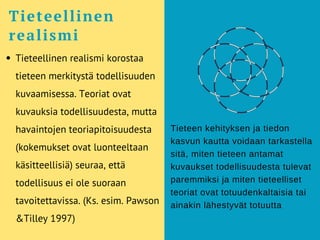 Tieteellinen realismi korostaa
tieteen merkitystä todellisuuden
kuvaamisessa. Teoriat ovat
kuvauksia todellisuudesta, mutta
havaintojen teoriapitoisuudesta
(kokemukset ovat luonteeltaan
käsitteellisiä) seuraa, että
todellisuus ei ole suoraan
tavoitettavissa. (Ks. esim. Pawson
&Tilley 1997)
Tieteellinen
realismi
Tieteen kehityksen ja tiedon
kasvun kautta voidaan tarkastella
sitä, miten tieteen antamat
kuvaukset todellisuudesta tulevat
paremmiksi ja miten tieteelliset
teoriat ovat totuudenkaltaisia tai
ainakin lähestyvät totuutta
 