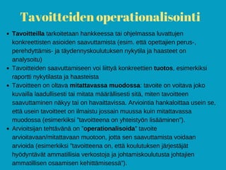 Tavoitteiden operationalisointi
Tavoitteilla tarkoitetaan hankkeessa tai ohjelmassa luvattujen
konkreettisten asioiden saavuttamista (esim. että opettajien perus-,
perehdyttämis- ja täydennyskoulutuksen nykytila ja haasteet on
analysoitu)
Tavoitteiden saavuttamiseen voi liittyä konkreettien tuotos, esimerkiksi
raportti nykytilasta ja haasteista
Tavoitteen on oltava mitattavassa muodossa: tavoite on voitava joko
kuvailla laadullisesti tai mitata määrällisesti sitä, miten tavoitteen
saavuttaminen näkyy tai on havaittavissa. Arviointia hankaloittaa usein se,
että usein tavoitteet on ilmaistu jossain muussa kuin mitattavassa
muodossa (esimerkiksi ”tavoitteena on yhteistyön lisääminen”).
Arvioitsijan tehtävänä on ”operationalisoida” tavoite
arvioitavaan/mitattavaan muotoon, jotta sen saavuttamista voidaan
arvioida (esimerkiksi ”tavoitteena on, että koulutuksen järjestäjät
hyödyntävät ammatillisia verkostoja ja johtamiskoulutusta johtajien
ammatillisen osaamisen kehittämisessä”).
 