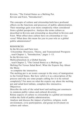 Kivisto, "The United States as a Melting Pot.
Kivisto and Faist, "Introduction".
The concepts of culture and citizenship both have profound
effects on the functions and processes of public administration.
Their meanings gain even more complexity when considered
from a global perspective. Analyze the terms culture as
described in Kivisto and citizenship as described in Kivisto and
Faist. What effect does culture have on citizenship or vice
versa? What does this mean for you in your role as a global
public administrator?
RESOURCES
In the Kivisto and Faist text,
Citizenship: Discourse, Theory, and Transnational Prospects
, read Chapter 1, "Introduction," pages 1–13.
In the Kivisto text,
Multiculturalism in a Global Society
, read Chapter 2, "The United States as a Melting ipt
Melting Pot Versus Salad Bowl: What the Experts Say About
the Menu
to complete the interactive.
The melting pot is an iconic concept in the story of immigration
to the United States. But how valid is it as a description of the
process and why are some people calling for it to be retired
completely? For more on what the experts say about the melting
pot and salad bowl debate, complete this interactive.
Objectives
Describe the role of the salad bowl and melting pot constructs
in common public values and cultural diversity.
Relate aspects of culture to citizenship in a global environment
within the field of public administration.
Analyze and discuss the impact of politics, religion, work
environment, civic participation, and group involvement on
culture and values.
 