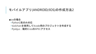 モバイルアプリ(ANDROID/IOS)の作成方法2
■iosの場合
 Python2系のみ対応
 toolchainを使用してXcode用のプロジェクトを作成する
 Pyobjus：動的にiosのAPIにアクセス
 
