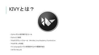 KIVYとは？
・PythonでGUIを作成するツール
・Python2/3対応
・マルチプラットフォーム（Win,Mac,Linux,Raspberry Pi,android,ios
・マルチタッチ対応
・Kv LanguageというUIを記述するメタ言語がある
・MITライセンス
 