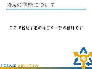 Kivyのファイル構造
① Pythonファイル（機能部分）とKVファイル
（UI）の２つ
② Pythonファイルのみ
1. KV言語が内部で記載されている
2. Pythonのみで構成
 
