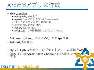 デスクトップアプリの方法
• PyInstaller(http://www.pyinstaller.org/)を使用
• 使用方法はKivyの公式マニュアル(翻訳済み)を参考※
(https://pyky.github.io/kivy-doc-ja/guide/packaging.html)
• オプションでいろいろできる
• 依存関係の設定などコツがいる
• 起動が重い
※MacOSのみ翻訳が公式より古いので、MacOSの場合は
公式を見てください
 