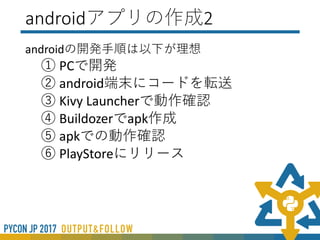 Androidアプリの作成
• Kivy Launcher
• (GooglePlayから入手)
• Pythonコードによるプレビューツール
• バックグラウンドでも動作可能
• 実行時のログ出力対応
• Pyhon2系のみ対応
• Kivy1.9.1対応で最新版には対応していない
• Buildozer（UbuntuによるVM）でのapk作成
• Python2/3系対応
• Plyer： Pythonラッパーのプラットフォーム非依存API群
• Pyjnius： PythonからJava / Android APIへ動的アクセスを
する
 
