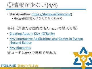 ①情報が少ない(2/4)
• 公式サイト（英語） (https://kivy.org/docs/)
• 公式の翻訳
(https://pyky.github.io/kivy-doc-ja/)
※最初のうちは両方開いて比較するとよい
※翻訳の協力者募集中
 