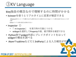 ②インストール
• WindowsOSだとOpenGLとSDLなど依存関係のせい
でpipでインストールできない場合がある
• Python2.7/3.4について
• 公式どおりで大丈夫
• 3.5以上をインストール
• VisualStudio2015をインストール。
• glutを配置しないとインストールできない
• インストールがうまくいかない場合
• 非公式パッケージのインストールをお勧めします
(http://www.lfd.uci.edu/~gohlke/pythonlibs/#kivy)
• MacOSでもPython3.6だとうまく動作しない場合が
ある
 