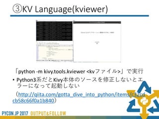 ③KV Language
kivy独自の概念なので理解するのに時間がかかる
• kviewerを使うとリアルタイムに変更が確認できる
※Python3系だとコードを書きなおす必要があるのと反映されるのはkvファイル側の記述であるところが
注意
Pythonファイル側の設定は反映されない
• Inspector（）
• 「 -m inspector」 を実行時の引数につける
• widegetを選択してPropertyの値、親子関係を確認できる
• Python側でwidget内部にブレイクポイントをはって
widgetの構成を調べる
• Atomやsublimeなどだと3rdPartyによる入力補完が可能
 