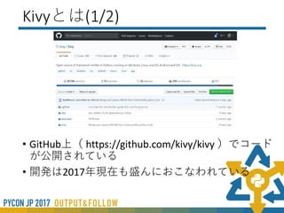 Kivyとは(1/2)
• PythonでGUIを作成するツール
• Python2/3対応
• マルチプラットフォーム（Win,Mac,Linux,RaspberryPi,android,ios）
• マルチタッチ対応
• Kv LanguageというUIを記述するメタ言語がある
• MITライセンス
 
