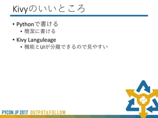 Kivyのここがダメ
• 位置やサイズの指定がわかりにくい(pos_hint,size_hint)
• 公式マニュアルで大事なことがちゃんと書いていない・・・
• わかっている人がわかっている人に向けて書いている
• チュートリアルがあんまりよくない
• アニメーションとマルチタッチのチュートリアルであってKv
Languageのチュートリアルではない
• Kivyの正しい書き方がよくわからない
• 起動が重い
• OpenGL ESで描画しているので起動時間など非力なPCだと時間ががかる
 