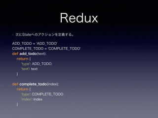 Redux
• 次にStateへのアクションを定義する。
ADD_TODO = 'ADD_TODO' 
COMPLETE_TODO = 'COMPLETE_TODO' 
def add_todo(text): 
return { 
'type'...
