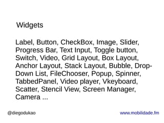 @diegodukao www.mobilidade.fm
Label, Button, CheckBox, Image, Slider,
Progress Bar, Text Input, Toggle button,
Switch, Video, Grid Layout, Box Layout,
Anchor Layout, Stack Layout, Bubble, Drop-
Down List, FileChooser, Popup, Spinner,
TabbedPanel, Video player, Vkeyboard,
Scatter, Stencil View, Screen Manager,
Camera ...
Widgets
 