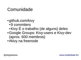 @diegodukao www.mobilidade.fm
Comunidade
● github.com/kivy
● 9 commiters
● Kivy É o trabalho (de alguns) deles
● Google Groups: Kivy-users e Kivy-dev
(aprox. 600 membros)
● #kivy na freenode
 