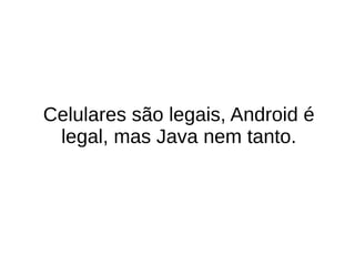Celulares são legais, Android é
legal, mas Java nem tanto.
 