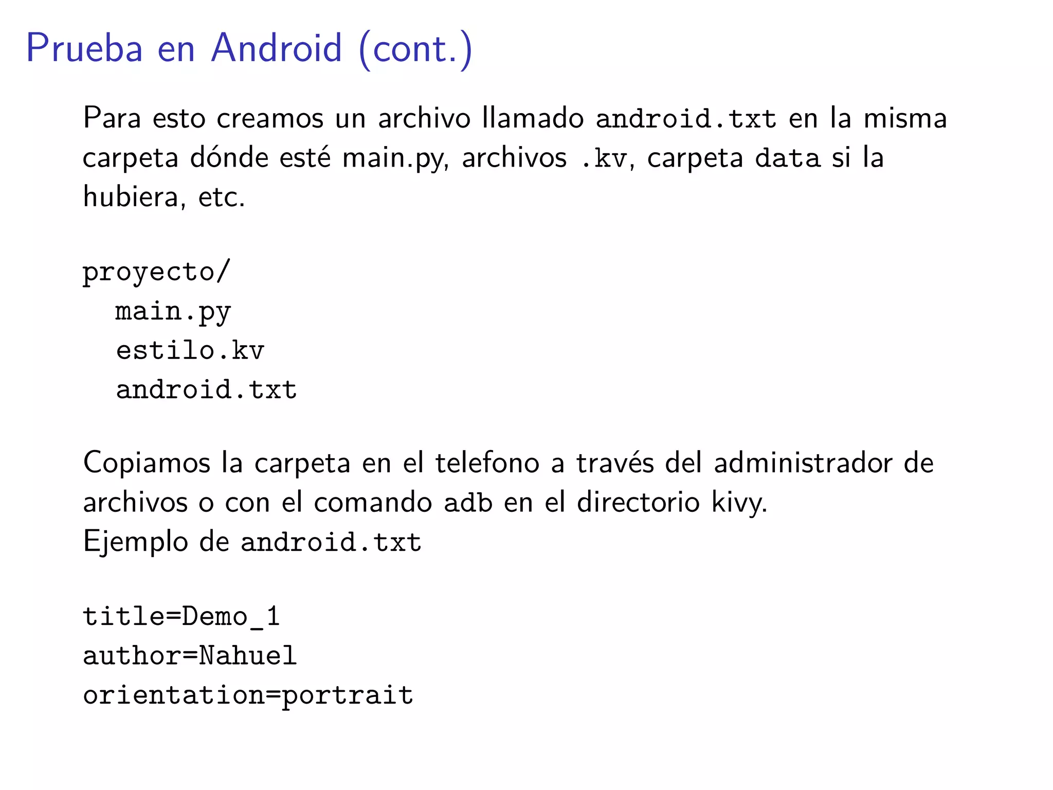 Prueba en Android (cont.)
Para esto creamos un archivo llamado android.txt en la misma
carpeta dónde esté main.py, archivos .kv, carpeta data si la
hubiera, etc.
proyecto/
main.py
estilo.kv
android.txt
Copiamos la carpeta en el telefono a través del administrador de
archivos o con el comando adb en el directorio kivy.
Ejemplo de android.txt
title=Demo_1
author=Nahuel
orientation=portrait
 