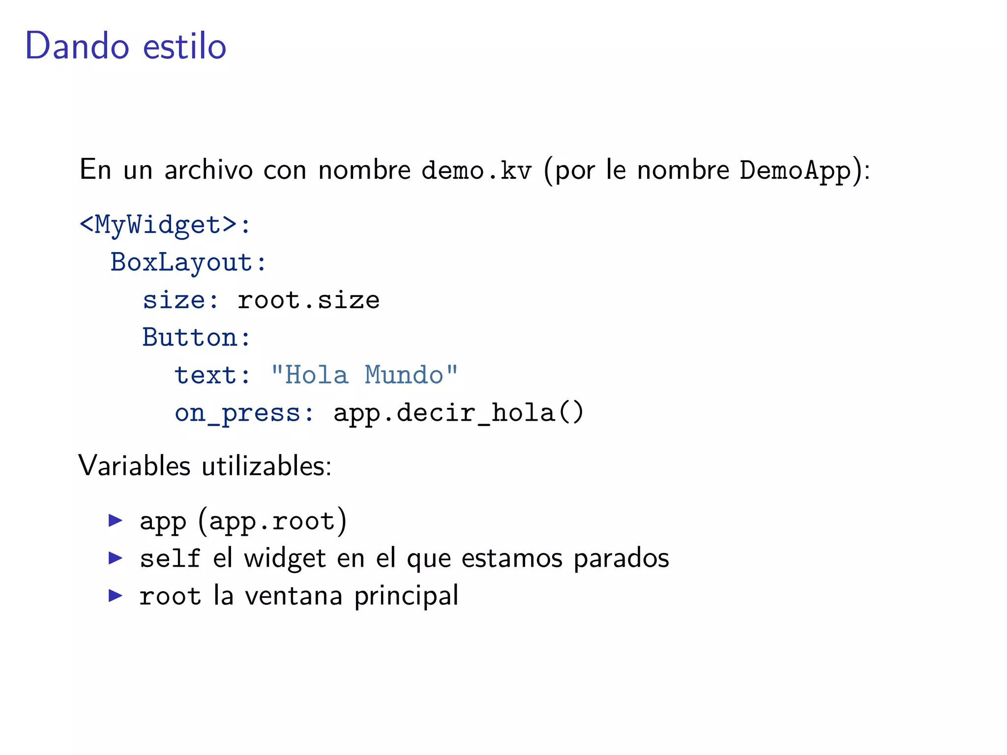 Dando estilo
En un archivo con nombre demo.kv (por le nombre DemoApp):
<MyWidget>:
BoxLayout:
size: root.size
Button:
text: "Hola Mundo"
on_press: app.decir_hola()
Variables utilizables:
app (app.root)
self el widget en el que estamos parados
root la ventana principal
 