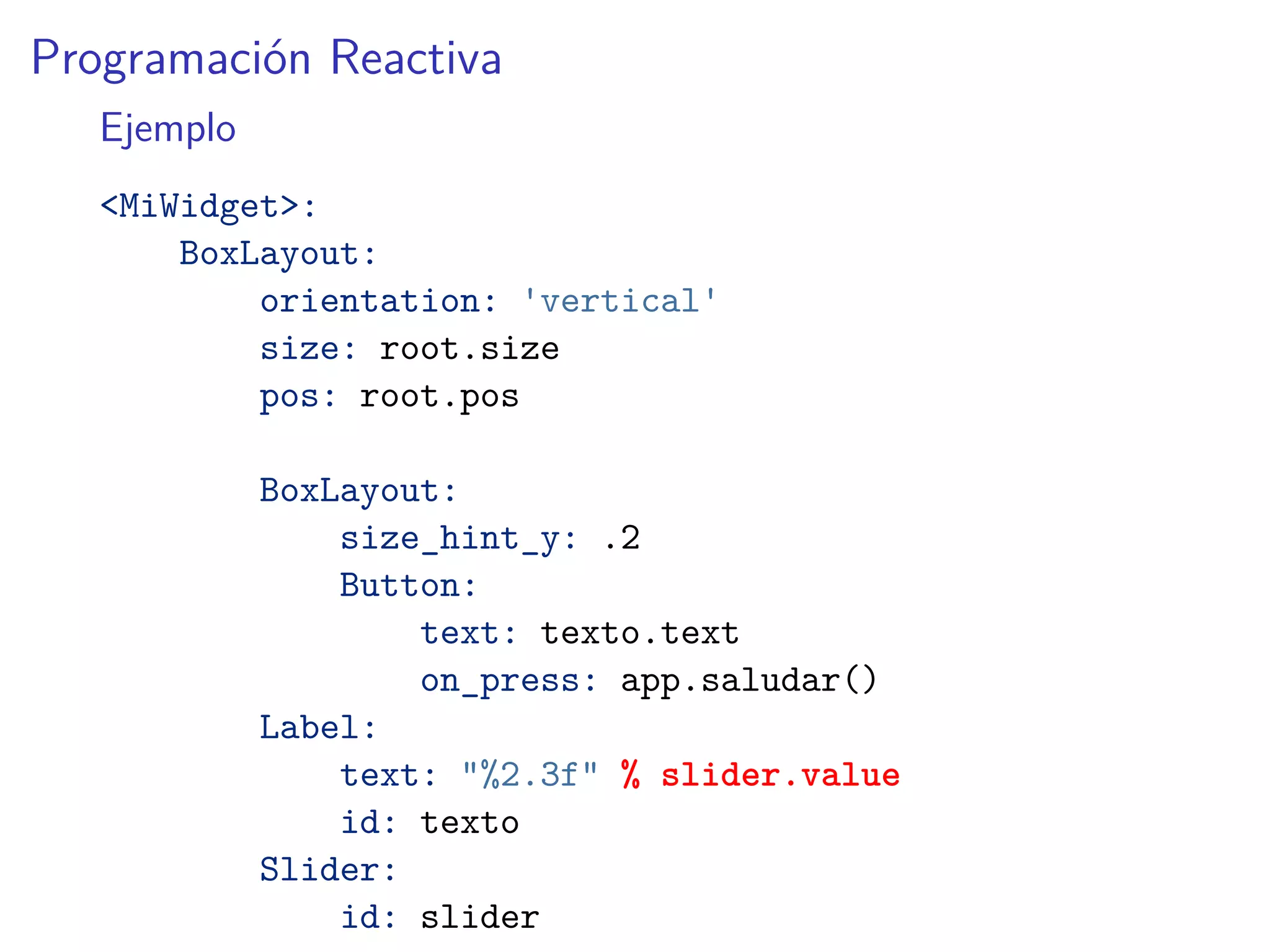Programación Reactiva
Ejemplo
<MiWidget>:
BoxLayout:
orientation: 'vertical'
size: root.size
pos: root.pos
BoxLayout:
size_hint_y: .2
Button:
text: texto.text
on_press: app.saludar()
Label:
text: "%2.3f" % slider.value
id: texto
Slider:
id: slider
 