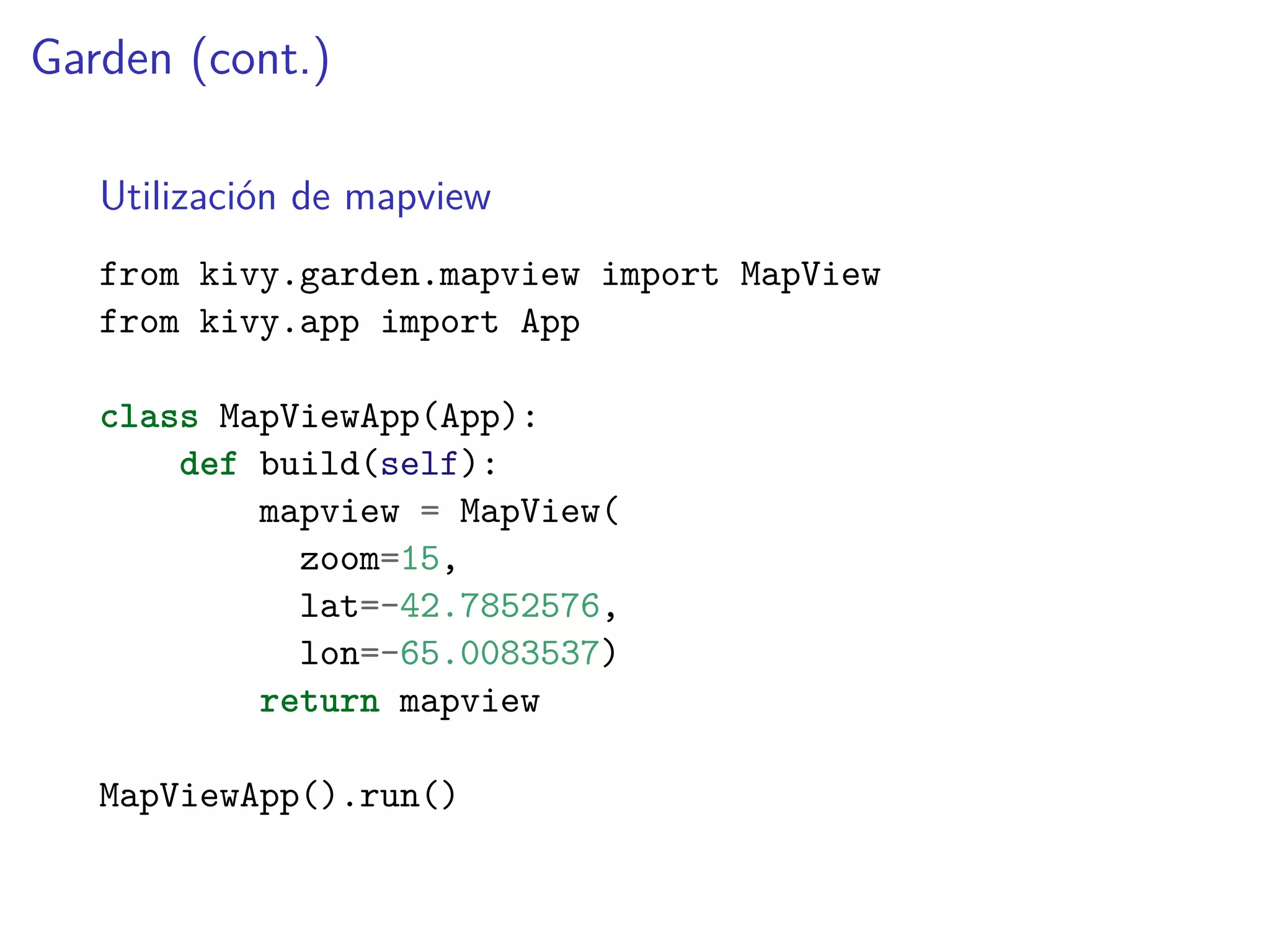 Garden (cont.)
Utilización de mapview
from kivy.garden.mapview import MapView
from kivy.app import App
class MapViewApp(App):
def build(self):
mapview = MapView(
zoom=15,
lat=-42.7852576,
lon=-65.0083537)
return mapview
MapViewApp().run()
 