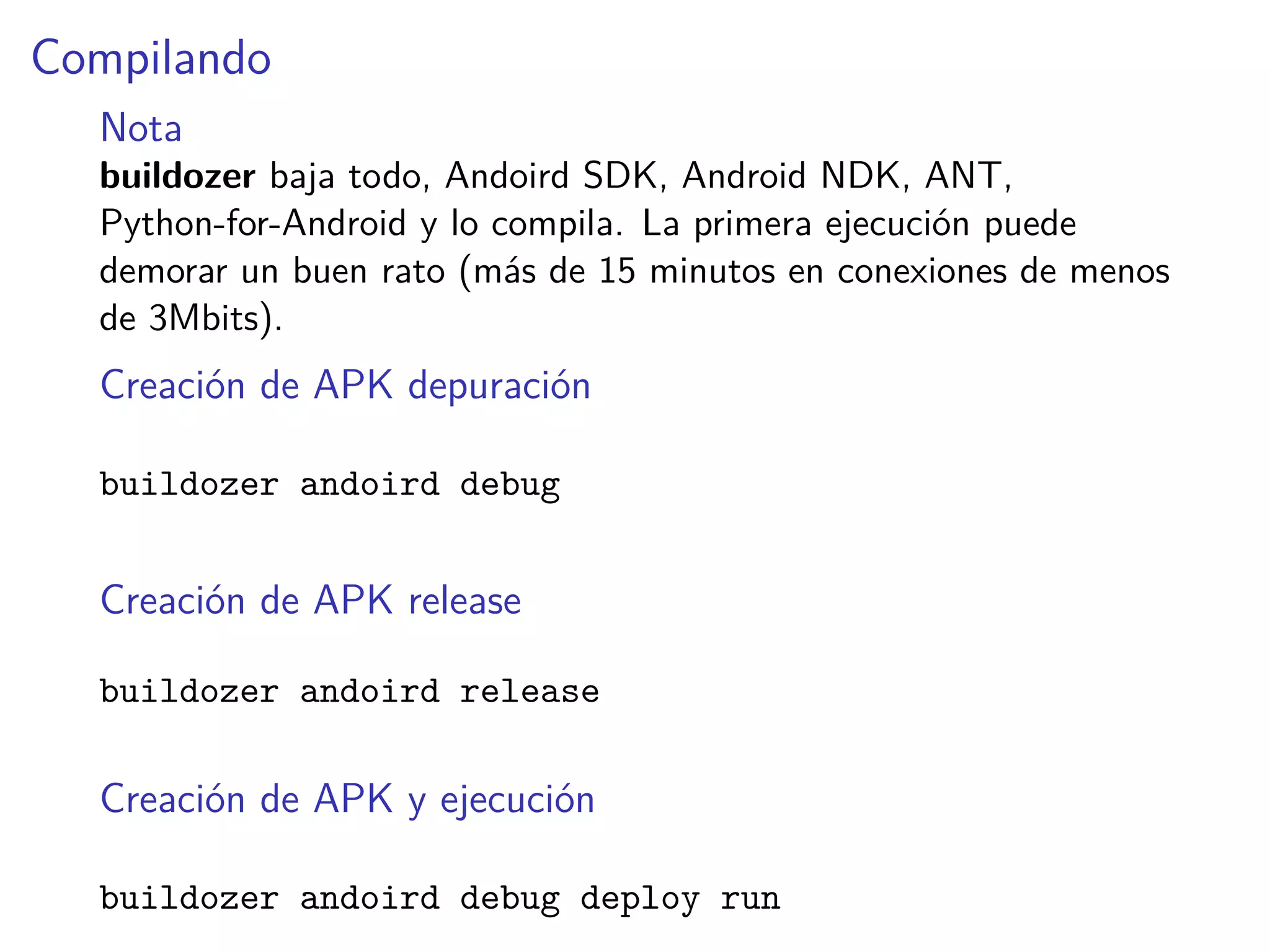 Compilando
Nota
buildozer baja todo, Andoird SDK, Android NDK, ANT,
Python-for-Android y lo compila. La primera ejecución puede
demorar un buen rato (más de 15 minutos en conexiones de menos
de 3Mbits).
Creación de APK depuración
buildozer andoird debug
Creación de APK release
buildozer andoird release
Creación de APK y ejecución
buildozer andoird debug deploy run
 