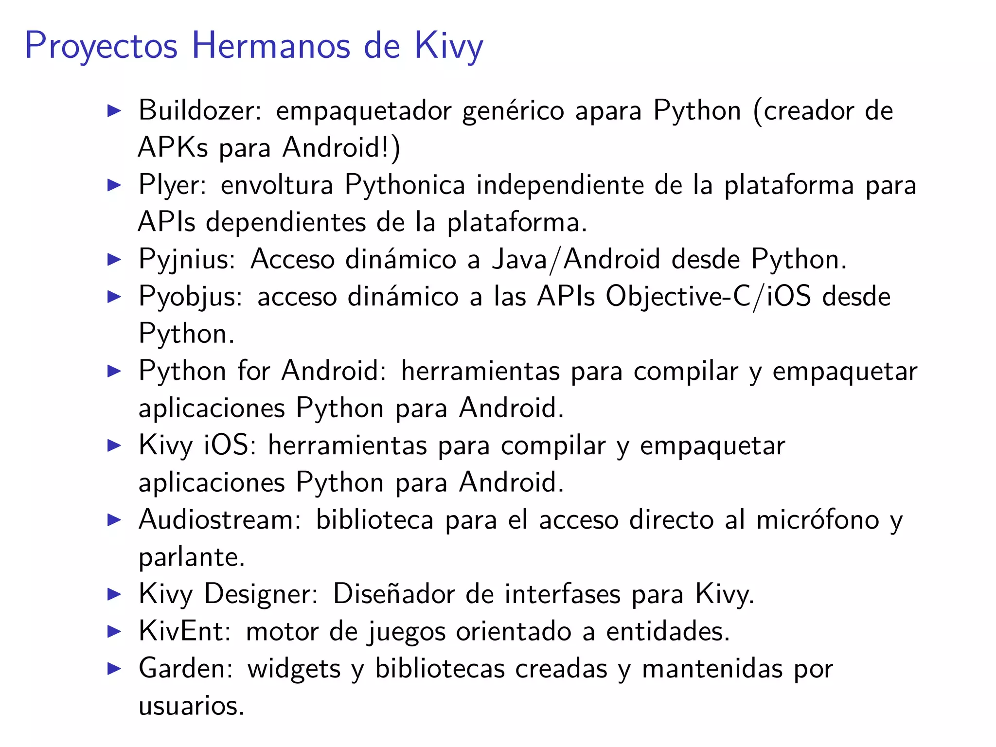 Proyectos Hermanos de Kivy
Buildozer: empaquetador genérico apara Python (creador de
APKs para Android!)
Plyer: envoltura Pythonica independiente de la plataforma para
APIs dependientes de la plataforma.
Pyjnius: Acceso dinámico a Java/Android desde Python.
Pyobjus: acceso dinámico a las APIs Objective-C/iOS desde
Python.
Python for Android: herramientas para compilar y empaquetar
aplicaciones Python para Android.
Kivy iOS: herramientas para compilar y empaquetar
aplicaciones Python para Android.
Audiostream: biblioteca para el acceso directo al micrófono y
parlante.
Kivy Designer: Diseñador de interfases para Kivy.
KivEnt: motor de juegos orientado a entidades.
Garden: widgets y bibliotecas creadas y mantenidas por
usuarios.
 