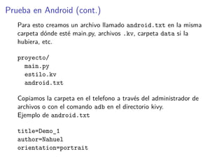 Prueba en Android (cont.)
Para esto creamos un archivo llamado android.txt en la misma
carpeta dónde esté main.py, archivos .kv, carpeta data si la
hubiera, etc.
proyecto/
main.py
estilo.kv
android.txt
Copiamos la carpeta en el telefono a través del administrador de
archivos o con el comando adb en el directorio kivy.
Ejemplo de android.txt
title=Demo_1
author=Nahuel
orientation=portrait
 