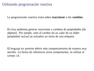 Utilizando programación reactiva
La programación reactiva trata sobre reaccionar a los cambios.
En kivy podemos generar reacciones a cambios de propiedades (de
objetos). Por ejmplo, ante el cambio de un valor de un slider
(propiedad value) se actualice un texto de una etiqueta.
El lenguaje kv permite deﬁnir este comportamiento de manera muy
sencilla. La forma de referenciar otros componentes, es utilizar el
campo id.
 