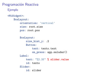 Programación Reactiva
Ejemplo
<MiWidget>:
BoxLayout:
orientation: 'vertical'
size: root.size
pos: root.pos
BoxLayout:
size_hint_y: .2
Button:
text: texto.text
on_press: app.saludar()
Label:
text: "%2.3f" % slider.value
id: texto
Slider:
id: slider
 