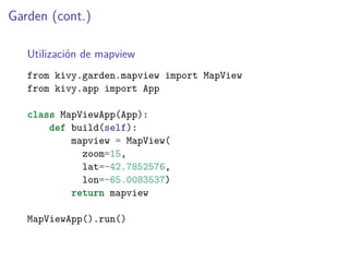 Garden (cont.)
Utilización de mapview
from kivy.garden.mapview import MapView
from kivy.app import App
class MapViewApp(App):
def build(self):
mapview = MapView(
zoom=15,
lat=-42.7852576,
lon=-65.0083537)
return mapview
MapViewApp().run()
 