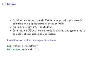 Buildozer
Buildozer es un paquete de Python que permite gestionar la
compilación de aplicaciones escritas en Kivy.
En particular nos interesa Android
Está rota en OS X al momento de la charla, para generar apks
se puede utilizar una máqiuna virtual.
Creación del archivo de especiﬁcaciones
pip install buildozer
buildozer android init
 