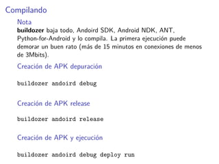 Compilando
Nota
buildozer baja todo, Andoird SDK, Android NDK, ANT,
Python-for-Android y lo compila. La primera ejecución puede
demorar un buen rato (más de 15 minutos en conexiones de menos
de 3Mbits).
Creación de APK depuración
buildozer andoird debug
Creación de APK release
buildozer andoird release
Creación de APK y ejecución
buildozer andoird debug deploy run
 