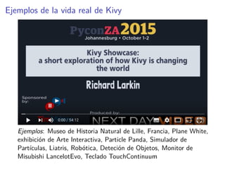 Ejemplos de la vida real de Kivy
Ejemplos: Museo de Historia Natural de Lille, Francia, Plane White,
exhibición de Arte Interactiva, Particle Panda, Simulador de
Partículas, Liatris, Robótica, Deteción de Objetos, Monitor de
Misubishi LancelotEvo, Teclado TouchContinuum
 