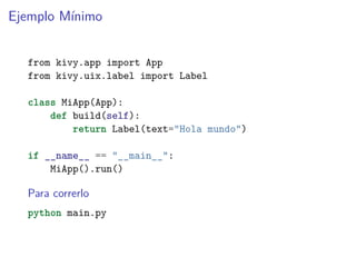 Ejemplo Mínimo
from kivy.app import App
from kivy.uix.label import Label
class MiApp(App):
def build(self):
return Label(text="Hola mundo")
if __name__ == "__main__":
MiApp().run()
Para correrlo
python main.py
 