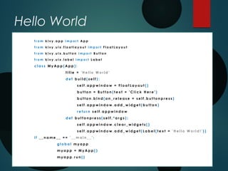 Hello World
f r o m k i v y . a p p i m p o r t A p p
f r o m k i v y . u i x . f l o a t l a y o u t i m p o r t F l o a t L a y o u t
f r o m k i v y . u i x . b u t t o n i m p o r t B u t t o n
f r o m k i v y . u i x . l a b e l i m p o r t L a b e l
c l a s s M y A p p ( A p p ) :
t i t l e = ' H e l l o W o r l d '
d e f b u i l d ( s e l f ) :
s e l f . a p p w i n d o w = F l o a t L a y o u t ( )
b u t t o n = B u t t o n ( t e x t = ' C l i c k H e r e ' )
b u t t o n . b i n d ( o n _ r e l e a s e = s e l f . b u t t o n p r e s s )
s e l f . a p p w i n d o w . a d d _ w i d g e t ( b u t t o n )
r e t u r n s e l f . a p p w i n d o w
d e f b u t t o n p r e s s ( s e l f , * a r g s ) :
s e l f . a p p w i n d o w . c l e a r _ w i d g e t s ( )
s e l f . a p p w i n d o w . a d d _ w i d g e t ( L a b e l ( t e x t = ' H e l l o W o r l d ! ' ) )
i f _ _ n a m e _ _ = = ' _ _ m a i n _ _ ' :
g l o b a l m y a p p
m y a p p = M y A p p ( )
m y a p p . r u n ( )
 