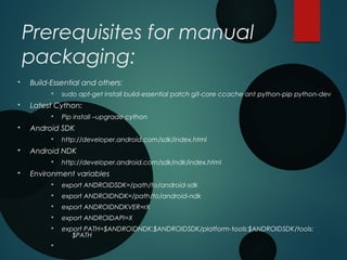 Prerequisites for manual
packaging:
§ Build-Essential and others:
§ sudo apt-get install build-essential patch git-core ccache ant python-pip python-dev
§ Latest Cython:
§ Pip install –upgrade cython
§ Android SDK
§ http://developer.android.com/sdk/index.html
§ Android NDK
§ http://developer.android.com/sdk/ndk/index.html
§ Environment variables
§ export ANDROIDSDK=/path/to/android-sdk
§ export ANDROIDNDK=/path/to/android-ndk
§ export ANDROIDNDKVER=rX
§ export ANDROIDAPI=X
§ export PATH=$ANDROIDNDK:$ANDROIDSDK/platform-tools:$ANDROIDSDK/tools:
$PATH
§
 