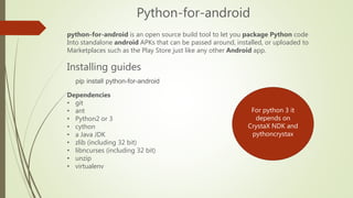 Python-for-android
python-for-android is an open source build tool to let you package Python code
Into standalone android ...