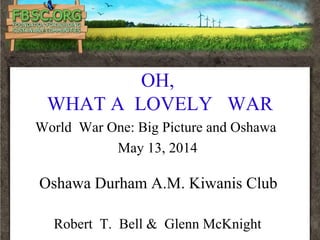 OH,
WHAT A LOVELY WAR
World War One: Big Picture and Oshawa
May 13, 2014
Oshawa Durham A.M. Kiwanis Club
Robert T. Bell & Glenn McKnight
 